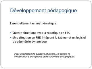 Développement pédagogique

Essentiellement en mathématique

 Quatre situations avec la robotique en FBC
 Une situation en FBD intégrant le tableur et un logiciel
  de géométrie dynamique


   Pour la rédaction de quelques situations, j’ai sollicité la
   collaboration d’enseignants et de conseillers pédagogiques.
 