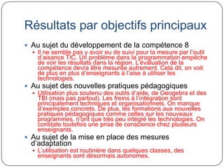 Résultats par objectifs principaux
 Au sujet du développement de la compétence 8
   Il ne semble pas y avoir eu de suivi pour la mesure par l’outil
    d’aisance TIC. Un problème dans la programmation empêche
    de voir les résultats dans la région. L’évaluation de la
    compétence devra être mesurée autrement. Cela dit, on voit
    de plus en plus d’enseignants à l’aise à utiliser les
    technologies.
 Au sujet des nouvelles pratiques pédagogiques
   Utilisation plus soutenu des outils d’aide, de Geogebra et des
    TBI (mais pas partout). Les freins à l’intégration sont
    principalement techniques et organisationnels. On manque
    d’exemples concrets. De plus, les formations aux nouvelles
    pratiques pédagogiques comme celles sur les nouveaux
    programmes, n’ont que très peu intégré les technologies. On
    constate toutefois une prise de conscience chez plusieurs
    enseignants.
 Au sujet de la mise en place des mesures
  d’adaptation
   L’utilisation est routinière dans quelques classes, des
    enseignants sont désormais autonomes.
 
