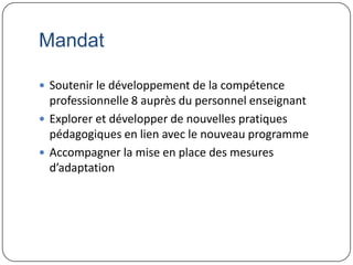 Mandat

 Soutenir le développement de la compétence
  professionnelle 8 auprès du personnel enseignant
 Explorer et développer de nouvelles pratiques
  pédagogiques en lien avec le nouveau programme
 Accompagner la mise en place des mesures
  d’adaptation
 