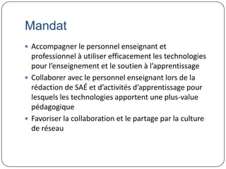 Mandat
 Accompagner le personnel enseignant et
  professionnel à utiliser efficacement les technologies
  pour l’enseignement et le soutien à l’apprentissage
 Collaborer avec le personnel enseignant lors de la
  rédaction de SAÉ et d’activités d’apprentissage pour
  lesquels les technologies apportent une plus-value
  pédagogique
 Favoriser la collaboration et le partage par la culture
  de réseau
 