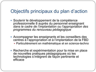 Objectifs principaux du plan d’action
 Soutenir le développement de la compétence
 professionnelle 8 auprès du personnel enseignant
 dans le cadre de l’implantation ou l’appropriation des
 programmes du renouveau pédagogique

 Accompagner les enseignants et les conseillers des
 centres à l’appropriation et à l’implantation de la FBD
   Particulièrement en mathématique et en science-techno

 Recherche et expérimentation pour la mise en place
 de nouvelles pratiques pédagogiques où les
 technologies s’intègrent de façon pertinente et
 efficace
 