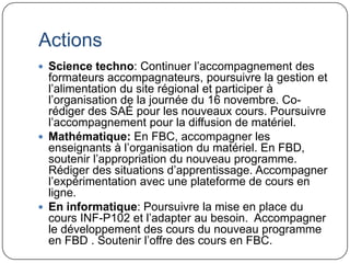 Actions
 Science techno: Continuer l’accompagnement des
  formateurs accompagnateurs, poursuivre la gestion et
  l’alimentation du site régional et participer à
  l’organisation de la journée du 16 novembre. Co-
  rédiger des SAÉ pour les nouveaux cours. Poursuivre
  l’accompagnement pour la diffusion de matériel.
 Mathématique: En FBC, accompagner les
  enseignants à l’organisation du matériel. En FBD,
  soutenir l’appropriation du nouveau programme.
  Rédiger des situations d’apprentissage. Accompagner
  l’expérimentation avec une plateforme de cours en
  ligne.
 En informatique: Poursuivre la mise en place du
  cours INF-P102 et l’adapter au besoin. Accompagner
  le développement des cours du nouveau programme
  en FBD . Soutenir l’offre des cours en FBC.
 