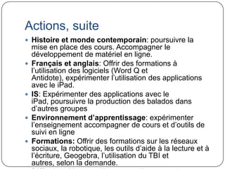 Actions, suite
 Histoire et monde contemporain: poursuivre la
    mise en place des cours. Accompagner le
    développement de matériel en ligne.
   Français et anglais: Offrir des formations à
    l’utilisation des logiciels (Word Q et
    Antidote), expérimenter l’utilisation des applications
    avec le iPad.
   IS: Expérimenter des applications avec le
    iPad, poursuivre la production des balados dans
    d’autres groupes
   Environnement d’apprentissage: expérimenter
    l’enseignement accompagner de cours et d’outils de
    suivi en ligne
   Formations: Offrir des formations sur les réseaux
    sociaux, la robotique, les outils d’aide à la lecture et à
    l’écriture, Geogebra, l’utilisation du TBI et
    autres, selon la demande.
 
