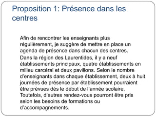 Proposition 1: Présence dans les
centres

  Afin de rencontrer les enseignants plus
  régulièrement, je suggère de mettre en place un
  agenda de présence dans chacun des centres.
  Dans la région des Laurentides, il y a neuf
  établissements principaux, quatre établissements en
  milieu carcéral et deux pavillons. Selon le nombre
  d’enseignants dans chaque établissement, deux à huit
  journées de présence par établissement pourraient
  être prévues dès le début de l’année scolaire.
  Toutefois, d’autres rendez-vous pourront être pris
  selon les besoins de formations ou
  d’accompagnements.
 