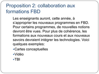 Proposition 2: collaboration aux
formations FBD
   Les enseignants auront, cette année, à
   s’approprier les nouveaux programmes en FBD.
   Pour certains programmes, de nouvelles notions
   devront être vues. Pour plus de cohérence, les
   formations aux nouveaux cours et aux nouveaux
   savoirs devraient intégrer les technologies. Voici
   quelques exemples:
   Cartes conceptuelles
   Vidéo
   TBI
 