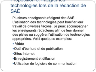 Proposition 3: Intégrer les
technologies lors de la rédaction de
SAÉ
Plusieurs enseignants rédigent des SAÉ.
L’utilisation des technologies peut bonifier leur
travail de diverses façons. Je peux accompagner
les enseignants rédacteurs afin de leur donner
des pistes ou suggérer l’utilisation de technologies
appropriées. Voici quelques exemples:
 Vidéo
Outil d’écriture et de publication
Sites Internet
Enregistrement et diffusion
Utilisation de logiciels de communication
 