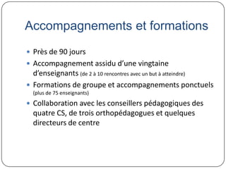 Accompagnements et formations
 Près de 90 jours
 Accompagnement assidu d’une vingtaine
  d’enseignants (de 2 à 10 rencontres avec un but à atteindre)
 Formations de groupe et accompagnements ponctuels
  (plus de 75 enseignants)
 Collaboration avec les conseillers pédagogiques des
  quatre CS, de trois orthopédagogues et quelques
  directeurs de centre
 