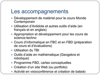 Les accompagnements
 Développement de matériel pour le cours Monde
    Contemporain
   Utilisation d’Antidote et autres outils d’aide (en
    français et en anglais)
   Appropriation et développement pour les cours de
    science-techno
   Cours d’informatique en FBC et en FBD (préparation
    de cours et d’évaluations)
   Utilisation du TBI
   Outils d’aide en mathématique (Geogebra et
    robotique)
   Programme FBD, cartes conceptuelles
   Création d’un site Web (ou portfolio)
   Activité en visioconférence et création de balado
 