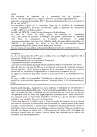 Lille 2
la
subvention
sont
les
suivantes
Les
modalités
du
versement
de
Pour les subventions supérieures ou égales à 400 euros concernant un projet ponctuel:
un premier versement correspondant à 50 % du montant de la subvention est versé après avoir
fait parvenir au SeVE:
-un exemplaire original de la convention, signé par le président de l'association,
-la lettre d' engagement du projet subventiOlUlé, signée du président de l'association,
-un RIB ou RIP au nom de l'association
Le solde, soit 50 %, fait l'objet d'un second versement, à réception de:
-la
lettre
de clôture du
projet,
signée
du président de
l'association,
-d'un bilan moral et financier accompagné des pièces justificatives de dépenses,
(1
page),
-d'un
bilan
de
déroulement
de
l'opération
subventionnée
- des documents réalisés autour du projet (affiches, articles de presse, photos numériques sur
CD/DVD ... ) qui pourront être utilisés à des fins de communication interne,
- 1exemplaire des goodies, t-shirt, polaire, sweat, pack d ' accueil...
Pour les projets se déroulant tout au long de l'année la subvention est versée en trois fois.
Montpellier 2
Le CA, sur proposition du CEVU, qui lui même prend en compte les propositions de la
commission FSDIE, vote la subvention.
2 modalités possibles pour le versement du financement:
- règlement direct auprès du fournisseur
- convention avec le porteur du projet et l'université pour obtenir directement la subvention.
Selon les cas, un versement de 50% de la somme est versé avant l'événement, versement
effectué dans les 15 jours suivant la signature de la convention. Le solde sera versé sur
présentation des justificatifs de dépense lors de la présentation du rapport d ' activité.
Un rapport d' activité doit être fourni dans les 2 mois qui suivent la fin de la réalisation du
projet.
Ce rapport précise de façon détaillée l' utilisation de la subvention. Le porteur du projet doit
produire les justificatifs des dépenses dans les 2 mois qui suivent la fin de la réalisation du
projet.
Tous les établissements, à l'exception de Lyon 2 et Paris 1, demandent un bilan financier et
moral, selon des modalités différentes. 17 universités réclament le bilan dès la réalisation du
projet ou au plus tard dans le mois qui suit, une trentaine dans les 2 ou 3 mois qui suivent.
Une quinzaine laisse des délais plus longs qui peuvent s'étaler sur toute l'année universitaire.
6 ne l' exigent qu ' en cas de nouvell e demande de suhvention, ce qui est alors une condition
impérative pour bénéficier d'un nouveau financement.
L'absence de fourniture d'un bilan moral et financier entraîne la plupart du temps le refus de
tout nouveau versement de financement et/ou la demande de remboursement de la somme
accordée. Les universités de la Rochelle et de Bretagne Sud ne prévoient aucune sanction et
celle de Pau émet un avertissement lors de la prochaine commission. Avignon, plus sévère, ne
s'interdit pas d' ester en justice s'il y a détournement de fonds avéré. Cependant, des
universités comme celles de Lorraine, Caen et Nantes font remarquer que les cas de non
production de bilan sont en fait rares.

14

 