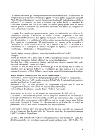 On constate maintenant qu'une majorité des universités est sensibilisée à la valorisation des
compétences que les étudiants peuvent développer à l'occasion de leur engagement associatif.
Ainsi, 43 universités déclarent valoriser l'engagement étudiant, 29 étudient cette possibilité et
seulement 7 ne retiennent pas pour le moment cette option. Parmi ces dernières, les
explications avancées font état de réticences des équipes pédagogiques voire de franche
hostilité, parfois de réticences des responsables associatifs eux-mêmes qui craignent une
vision utilitariste du bénévolat.
Les modes de reconnaissance peuvent consister en une valorisation et/ou une validation des
compétences acquises . L'attribution de crédits d'études, l'acquisition d'une unité
d'enseignement et la délivrance d'un diplôme universitaire relèvent de la validation. Le choix
entre la valorisation et la validation s'équilibre, sachant que des établissements cumulent les
deux modes de reconnaissance. 43 établissements ont répondu qu'ils recouraient à
l'attribution de crédits d'études ou au DU ou à l'octroi d'une UE. 37 recourent à la
valorisation: 14 à l'inscription à l'annexe descriptive au diplôme, 8 au portefeuille de
compétences, 11 à l'attestation et 4 à la certification.
Dans la rubrique « autres », plusieurs universités citent l'acquisition d'une UE.
Exemples :
Brest: les étudiants ont le choix entre 4 unités d'enseignement libres: connaissance des
associations, engagement étudiant, relation lycée-université, élu étudiant.
De même TOl/rs UEO « engagement étudiant» décliné sous 4 formes: mandat d'élu, projet
associatif, tutorat des LI, tutorat ZUP de CO.
Toulouse 2 a mis en place une UE d'ouverture qui n'est pas insérée dans le cursus de
formation mais qui permet d'obtenir une bonification qui vient s'ajouter à la moyenne
générale du semestre. L'UE de 25 heures comporte une partie théorique et une partie pratique.

Autres modes de reconnaissance cités par les établissements:
-université du Littoral: octroi d'un label citoyen et en projet un passeport de l'engagement.
-université de Ma/'l1e-la- Vallée: rendez-vous avec le BAIP afin de valoriser les compétences
acquises sur CV et lettre de motivation.
-université d'EVly: un bilan personnel des compétences acquises dans le cadre de
l'engagement est effectué pour chacun des étudiants en fin de semestre.
-université Paris 2: délivrance mmuelle du prix FSDIE de l'université.
30 universités ont répondu « oui» à la question « rencontrez-vous des difficultés? ».
La difficulté la plus souvent évoquée est celle du manque de motivation des étudiants qui se
traduit par un faible nombre d'inscrits dans les UE libres qui leur sont proposées. L'université
de Brest fait même remarquer que certaines UEL ne sont pas ouvertes chaque mmée faute de
participants. Cependant, à l'inverse, Cergy-Pontoise précise que l'université est obligée de
plafOimer les effectifs pour assurer la continuité d'un bon encadrement.
L'université de Poitiers relève pour sa part la difficulté de faire reconnaître un engagement
qui ne s'exerce pas dans le cadre strict de l'université mais dans des associations comme
l'AFEV ou les Petits débrouillards.
Au total, 2 542 étudiants ont bénéficié d'une recol'maissance pour l'mmée 2011-2012. Les
effectifs déclarés les plus importants concernent les universités suivantes: CUFR Albi: 393,

8

 