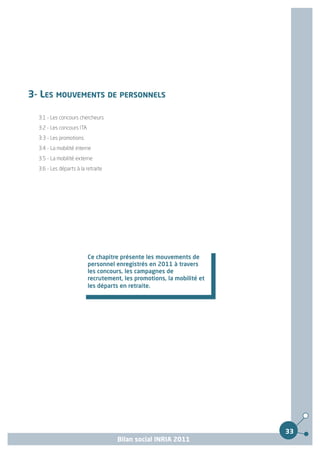 3- LES MOUVEMENTS DE PERSONNELS

  3.1 - Les concours chercheurs
  3.2 - Les concours ITA
  3.3 - Les promotions
  3.4 - La mobilité interne
  3.5 - La mobilité externe
  3.6 - Les départs à la retraite




                           Ce chapitre présente les mouvements de
                           personnel enregistrés en 2011 à travers
                           les concours, les campagnes de
                           recrutement, les promotions, la mobilité et
                           les départs en retraite.




                                                                         33
                                     Bilan social INRIA 2011
 