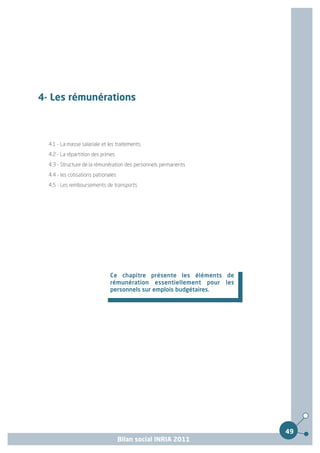 4- Les rémunérations



  4.1 - La masse salariale et les traitements
  4.2 - La répartition des primes
  4.3 - Structure de la rémunération des personnels permanents
  4.4 - les cotisations patronales
  4.5 - Les remboursements de transports




                               Ce chapitre présente les éléments de
                               rémunération essentiellement pour les
                               personnels sur emplois budgétaires.




                                                                       49
                                     Bilan social INRIA 2011
 
