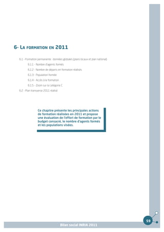 6- LA FORMATION EN 2011

  6.1 - Formation permanente : données globales (plans locaux et plan national)
         6.1.1 - Nombre d'agents formés
         6.1.2 - Nombre de départs en formation réalisés
         6.1.3 - Population formée
         6.1.4 - Accès à la formation
         6.1.5 - Zoom sur la catégorie C
  6.2 - Plan transverse 2011 réalisé




                  Ce chapitre présente les principales actions
                  de formation réalisées en 2011 et propose
                  une évaluation de l'effort de formation par le
                  budget consacré, le nombre d'agents formés
                  et les populations visées.




                                                                                  59
                                        Bilan social INRIA 2011
 