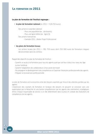 LA FORMATION EN 2011


     Le plan de formation de l'Institut regroupe :

        • le plan de formation national (en 2011 = 518 250 euros)

              Des actions à caractère national :
                     - Pour une population (ex. : doctorants)
                     - Pour une ligne métier (ex. : ligne SI)
              Des actions transverses
                     - Exemple 2011 : Atelier Projet Professionnel


        • les plans de formation locaux
              Les actions locales (en 2011 = 781 750 euros dont 250 000 euros de formations langues
              déconcentrées dans les centres)



     Rappel des objectifs du plan de formation de l'institut :
        - Garantir un accès à la formation pour tous les agents quel que soit leur statut, leur sexe, leur âge
          ou leur handicap
        - Garantir l'adaptation des collaborateurs à leur poste de travail
        - Accompagner le développement des compétences et favoriser l'évolution professionnelle des agents
        - Préparer la reconversion professionnelle




     Le plan de formation est la rencontre entre des besoins exprimés par Inria et des attentes portées par les
     agents.
     L'expression des souhaits de formation et l'analyse des besoins ne peuvent se concevoir sans une
     explicitation par la hiérarchie et une bonne compréhension par les agents des orientations stratégiques
     d'Inria. Chaque responsable de service a un rôle déterminant dans la prise en compte des évolutions de
     compétences de ses agents.




60
                                         Bilan social INRIA 2011
 