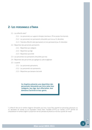 2- LES PERSONNELS D’INRIA

    2.1 - Les effectifs réels*
            2.1.1 - Les personnels sur supports d'emploi chercheurs, ITA et postes fonctionnels
            2.1.2 - Les personnels non permanents rémunérés par Inria au 31 décembre
            2.1.3 - Total des effectifs réels (permanents et non permanents) au 31 décembre
    2.2 - Répartition des personnels permanents
            2.2.1 - Répartition par catégorie
            2.2.2 - Répartition par âge
            2.2.3 - Répartition par entité
    2.3 - Les personnels non permanents rémunérés par Inria
    2.4 - Répartition des personnels par agrégat du cadre budgétaire
    2.5 - La parité
            2.5.1 - Les personnels permanents
            2.5.2 - Les personnels non permanents
            2.5.3 - Répartition par domaine d'activité




                      Ce chapitre présente une répartition des
                      personnels rémunérés par Inria selon leur
                      catégorie, leur âge, leur affectation, leur
                      domaine d'activité et leur genre.




* L'effectif réel est le nombre d'agents rémunérés par Inria. Il peut être exprimé en personnes physiques au
31 décembre de l'année ou en Équivalent Temps Plein Travaillés (ETPT) sur l'année. L'ETPT permet de
comptabiliser le nombre d'agent à proportion de leur période de présence et de leur quotité de travail.




                                                                                                               5
                                          Bilan social INRIA 2011
 
