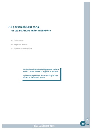 7- LE DÉVELOPPEMENT SOCIAL
  ET LES RELATIONS PROFESSIONNELLES



  7.1 - Action sociale

  7.2 - Hygiène et sécurité

  7.3 - Instances et dialogue social




                     Ce chapitre aborde le développement social à
                     travers l'action sociale et l'hygiène et sécurité.

                     Il présente également les ordres du jour des
                     instances nationales d'Inria.




                                                                          69
                                       Bilan social INRIA 2011
 