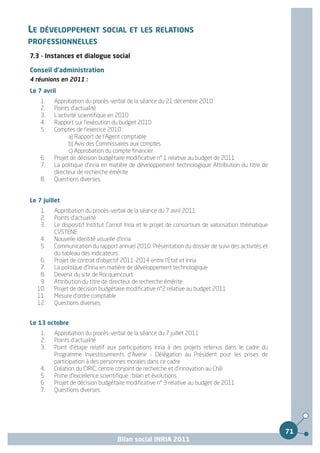 LE DÉVELOPPEMENT SOCIAL ET LES RELATIONS
PROFESSIONNELLES
7.3 - Instances et dialogue social

Conseil d'administration
4 réunions en 2011 :
Le 7 avril
    1.   Approbation du procès-verbal de la séance du 21 décembre 2010
    2.   Points d'actualité
    3.   L'activité scientifique en 2010
    4.   Rapport sur l'exécution du budget 2010
    5.   Comptes de l'exercice 2010 :
                a) Rapport de l'Agent comptable
                b) Avis des Commissaires aux comptes
                c) Approbation du compte financier
    6.   Projet de décision budgétaire modificative n° 1 relative au budget de 2011
    7.   La politique d'Inria en matière de développement technologique Attribution du titre de
         directeur de recherche émérite
    8.   Questions diverses.


Le 7 juillet
    1.   Approbation du procès-verbal de la séance du 7 avril 2011
    2.   Points d'actualité
    3.   Le dispositif Institut Carnot Inria et le projet de consortium de valorisation thématique
         CVSTENE
    4.   Nouvelle identité visuelle d'Inria
    5.   Communication du rapport annuel 2010. Présentation du dossier de suivi des activités et
         du tableau des indicateurs
   6.    Projet de contrat d'objectif 2011-2014 entre l'Etat et Inria
   7.    La politique d'Inria en matière de développement technologique
   8.    Devenir du site de Rocquencourt
   9.    Attribution du titre de directeur de recherche émérite
  10.    Projet de décision budgétaire modificative n°2 relative au budget 2011
  11.    Mesure d'ordre comptable
  12.    Questions diverses.


Le 13 octobre
    1.   Approbation du procès-verbal de la séance du 7 juillet 2011
    2.   Points d'actualité
    3.   Point d'étape relatif aux participations Inria à des projets retenus dans le cadre du
         Programme Investissements d'Avenir - Délégation au Président pour les prises de
         participation à des personnes morales dans ce cadre
    4.   Création du CIRIC, centre conjoint de recherche et d'innovation au Chili
    5.   Prime d'excellence scientifique : bilan et évolutions
    6.   Projet de décision budgétaire modificative n° 3 relative au budget de 2011
    7.   Questions diverses.




                                                                                                     71
                                   Bilan social INRIA 2011
 