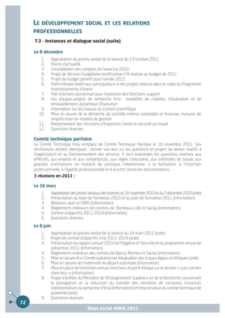 LE DÉVELOPPEMENT SOCIAL ET LES RELATIONS
     PROFESSIONNELLES
     7.3 - Instances et dialogue social (suite)

     Le 8 décembre
         1.      Approbation du procès-verbal de la séance du 13 octobre 2011
         2.      Points d'actualité
         3.      Consolidation des comptes de l'exercice 2010
         4.      Projet de décision budgétaire modificative n°4 relative au budget de 2011
         5.      Projet de budget primitif pour l'année 2012
         6.      Point d'étape relatif aux participations à des projets retenus dans le cadre du Programme
                 Investissements d'avenir
         7.      Plan d'actions pluriannuel pour l'évolution des fonctions support
         8.      Les équipes-projets de recherche Inria : modalités de création, d'évaluation et de
                 renouvellement, dynamique d'évolution
         9.      Information sur les travaux du Conseil scientifique
        10.      Mise en œuvre de la démarche de contrôle interne comptable et financier, mesures de
                 simplification en matière de gestion
        11.      Rattachement des fonctions d'Inspection Santé et sécurité au travail
        12.      Questions diverses.

     Comité technique paritaire
     Le Comité Technique Inria remplace de Comité Technique Paritaire le 16 novembre 2011. Ses
     attributions restent identiques : donner son avis sur les questions et projets de textes relatifs à
     l'organisation et au fonctionnement des services. Y sont examinées les questions relatives aux
     effectifs, aux emplois et aux compétences, aux règles statutaires, aux méthodes de travail, aux
     grandes orientations en matière de politique indemnitaire, à la formation, à l'insertion
     professionnelle, à l'égalité professionnelle et à la lutte contre les discriminations...
     5 réunions en 2011 :

     Le 16 mars
         1.      Approbation des procès verbaux des séances du 16 novembre 2010 et du 7 décembre 2010 (vote)
         2.      Présentation du bilan de formation 2010 et du plan de formation 2011 (information)
         3.      Relations avec le CNRS (information)
         4.      Règlements intérieurs des centres de Bordeaux, Lille et Saclay (information)
         5.      Contrat d'objectifs 2011-2014 (information)
         6.      Questions diverses.
     Le 8 juin
         1.      Approbation du procès-verbal de la séance du 16 mars 2011 (vote)
         2.      Projet de contrat d'objectifs Inria 2011-2014 (vote)
         3.      Présentation du rapport annuel 2010 de l'Hygiène et Sécurité et du programme annuel de
                 prévention 2011 (information)
         4.      Règlements intérieurs des centres de Nancy, Rennes et Saclay (information)
         5.      Mise en œuvre d'un Comité opérationnel d'évaluation des risques légaux et éthiques (vote)
         6.      Mise en œuvre de l'indemnité de départ volontaire (information)
         7.      Mise en place de l'entretien annuel chercheur et point d'étape sur le dossier « suivi carrière
                 chercheur » (information)
         8.      Projet d'arrêtés du Ministère de l'Enseignement Supérieur et de la Recherche concernant
                 la prorogation et la réduction du mandat des membres de certaines instances
                 représentatives du personnel d'Inria (information) et mise en place du comité technique de
                 proximité (vote)
         9.      Questions diverses.
72
                                       Bilan social INRIA 2011
 