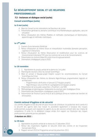 LE DÉVELOPPEMENT SOCIAL ET LES RELATIONS
     PROFESSIONNELLES
     7.3 - Instances et dialogue social (suite)
     Conseil scientifique (suite)

     Le 9 mai (suite)
          4. Bilan du Conseil sur les nominations de Directeurs de centre
          5. Présentation générale du domaine scientifique Inria Mathématiques appliquées, calcul et
             simulation
          6. Retour d'évaluation des thèmes Modèles et méthodes stochastiques et Optimisation,
             apprentissage et méthodes statistiques.


     Le 1er juillet
          1. Examen d'une demande d'éméritat
          2. Retour d'évaluation du thème Vision et interprétation multimédia (domaine perception,
             cognition et interaction)
          3. Retour d'évaluation du thème Observation et modélisation pour les sciences de
             l'environnement (domaine STIC pour les sciences de la vie et de l'environnement)
          4. Présentation du contrat d'objectifs entre Inria et le gouvernement
          5. Orientations stratégiques jusqu'à 2020.


     Le 18 novembre
          1. 1. Approbation du procès-verbal de la séance du 1er juillet
          2. Planning des réunions 2012 du Conseil Scientifique
          3. Bilan et conseil à l'équipe-projet Dolphin suivant les recommandations du Conseil
             Scientifique du 9 mai
          4. Retour d'évaluation des thèmes du domaine Algorithmique, programmation, logiciels et
             architectures :
                 - Programmation, vérification et preuves (17 équipes-projets)
                 - Algorithmique, calcul certifié et cryptographie (10 équipes-projets)
          5. Présentation de la nouvelle subvention « ProofCert » de l'ERC
          6. Méthodologie et planning pour l'élaboration du prochain plan stratégique d'Inria
          7. Présentation des Orientations stratégiques jusqu'à 2020
          8. Présentation de l'Institut Carnot Inria et de la politique d'Inria en matière de transfert et
             d'innovation.


     Comité national d'hygiène et de sécurité
     Les comités d'hygiène et de sécurité ont pour mission de contribuer à la protection de la santé et à
     la sécurité des agents dans leur travail. Ils procèdent également à l'analyse des risques
     professionnels auxquels sont exposés les agents du ou des services entrant dans leur champ de
     compétence. À cette fin, ils délibèrent chaque année d'un rapport sur l'évolution des risques
     professionnels présenté par leur président.
     3 réunions en 2011 :

     Le 30 mars
         1. Approbation du procès verbal de la séance du 15 décembre 2010
         2. Retour des inspections Hygiène et Sécurité 2010 des centres et de l'inspection
             transversale d'Inria
         3. Rapport annuel 2010 et Programme annuel de prévention 2011
74
                                     Bilan social INRIA 2011
 