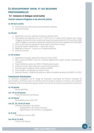 LE DÉVELOPPEMENT SOCIAL ET LES RELATIONS
PROFESSIONNELLES
7.3 - Instances et dialogue social (suite)
Comité national d'hygiène et de sécurité (suite)

Le 30 mars (suite)
     4. Présentation des fiches actions de la Convention Handicap
     5. Questions diverses.

Le 29 juin
     1. Approbation du procès-verbal de la séance du 30 mars 2011
     2. Présentation des évolutions de la loi n° 2010-751 du 5 juillet 2010 instituant des comités
         d'hygiène, de sécurité et des conditions de travail ainsi que du décret 82-453 du 28 mai 1982
         relatif à l'hygiène, la sécurité et la prévention médicale dans la fonction publique de l'Etat (modifié)
     3. Point sur les travaux du groupe de travail relatif au bien-être au travail
     4. Groupe de travail « déplacement » : reprise des travaux
     5. Règlements Intérieurs : Le point sur le chapitre prévention
     6. Questions diverses.

Le 19 octobre
     1. Approbation du procès-verbal de la séance du 29 juin 2011
     2. Mise en place du CNHSCT chez Inria : évolution règlementaire, impact, mission, composition de
         l'instance
     3. Projet d'arrêté de création du CNHSCT d'Etablissement public
     4. Groupe de travail « ligne métier des assistants de prévention »
     5. Point des Agent Chargé de la Mise en Œuvre (ACMO)
     6. Point d'étape sur les groupes de travail en cours
     7. Questions diverses : médecine de prévention, dates et modalités de réunion du CNHSCT en 2012.

Commission d’évaluation
La commission d'Evaluation est en charge de l'évaluation scientifique de l'institut. Composée de
personnalités scientifiques élues et nommées d'Inria et d'experts extérieurs à l'Institut, elle coordonne
l'évaluation externe du travail des équipes-projets Inria domaine de recherche par domaine de recherche.

Le 14 janvier
        Réunion générale.
Les 25 et 26 janvier
       Primes d'Excellence Scientifiques.
Le 24 février
        Recevabilité concours CR et DR.
Les 22, 23, 24 et 25 mars
        Séminaire d'évaluation des thèmes :
           - Programmation, vérification et preuves
           - Algorithmique, calcul certifié et cryptographie.
Le 6 avril
        Pré-sélection concours DR2.

Les 20 et 21 avril
        Concours CR national.


                                                                                                                    75
                                       Bilan social INRIA 2011
 