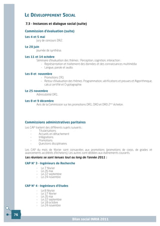 LE DÉVELOPPEMENT SOCIAL
     7.3 - Instances et dialogue social (suite)

     Commission d’évaluation (suite)
     Les 4 et 5 mai
             Jury de concours DR2.

     Le 20 juin
             Journée de synthèse.

     Les 11 et 14 octobre
             Séminaire d'évaluation des thèmes : Perception, cognition, interaction :
                - Représentation et traitement des données et des connaissances multimédia
                - Langue, parole et audio.

     Les 8 et novembre
                - Promotions CR1
                - Retour d'évaluation des thèmes Programmation, vérifications et preuves et Algorithmique,
                  calcul certifié et Cryptographie.

     Le 25 novembre
             Admissibilité DR1.

     Les 8 et 9 décembre
             Avis de la Commission sur les promotions DR1, DR0 et DR0 2ème échelon.




     Commissions administratives paritaires
     Les CAP traitent des différents sujets suivants :
         -      Titularisations
         -      Accueils en détachement
         -      Intégrations
         -      Promotions
         -      Questions disciplinaires

     Les CAP du mois de février sont consacrées aux promotions (promotions de corps, de grades et
     avancements accélérés d'échelons). Les autres sont dédiées aux évènements courants.
     Les réunions se sont tenues tout au long de l'année 2011 :

     CAP N° 3 - Ingénieurs de Recherche
              -   Le 7 février
              -   Le 26 mai
              -   Le 22 septembre
              -   Le 24 novembre


     CAP N° 4 - Ingénieurs d'Etudes
              -   Le 8 février
              -   Le 17 février
              -   Le 26 mai
              -   Le 22 septembre
              -   Le 18 octobre
              -   Le 24 novembre


76
                                             Bilan social INRIA 2011
 