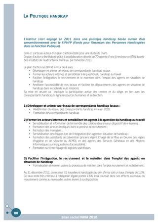 LA POLITIQUE HANDICAP



     L'institut s'est engagé en 2011 dans une politique handicap basée autour d'un
     conventionnement avec le FIPHFP (Fonds pour l'Insertion des Personnes Handicapées
     dans la Fonction Publique).

     Celle-ci s'articule autour d'un plan d'action établi pour une durée de 3 ans.
     Ce plan d'action a été élaboré grâce à la collaboration de près de 70 agents d'Inria (chercheurs et ITA), à partir
     des résultats de l'audit interne mené au 1er trimestre 2011.

     Le plan d'action se définit autour de 4 axes :
          • Développer et animer un réseau de correspondants handicap locaux
          • Former les acteurs internes et sensibiliser à la question du handicap au travail
          • Faciliter l'intégration, le recrutement et le maintien dans l'emploi des agents en situation de
             handicap
          • Améliorer l'accessibilité de nos locaux et faciliter les déplacements des agents en situation de
             handicap dans le cadre de leurs missions.
     Sa mise en œuvre va impliquer la participation active des centres et du siège, en lien avec les
     correspondants handicap, la ligne ressources humaines et la direction.


     1) Développer et animer un réseau de correspondants handicap locaux :
         • Redéfinition du réseau des correspondants handicap initié en 2007
         • Formation des correspondants handicap

     2) Former les acteurs internes et sensibiliser les agents à la question du handicap au travail
         • Sensibilisation et information de l'ensemble des collaborateurs via un dispositif de e-learning ;
         • Formation des acteurs impliqués dans le process de recrutement ;
         • Formation des managers ;
         • Sensibilisation des équipes lors de l'intégration d'un agent en situation de handicap ;
         • Formation des assistants de prévention (anciens Agent Chargé de la Mise en Oeuvre des règles
            d'hygiène et de sécurité ou ACMO), et des agents des Services Généraux et des Moyens
            Informatiques sur les questions d'accessibilité ;
         • Formation sur l'interfaçage de logiciels spécifiques.


     3) Faciliter l'intégration, le recrutement et le maintien dans l'emploi des agents en
     situation de handicap
         • Formalisation et mise en œuvre du processus de maintien dans l'emploi, recrutement et reclassement ;

     Au 31 décembre 2011, on recense 31 travailleurs handicapés au sein d'Inria, soit un taux d'emploi de 1,2%.
     Ce taux reste très inférieur à l'obligation légale portée à 6%. Inria poursuit donc ses efforts au niveau du
     recrutement comme au niveau des autres leviers à sa disposition.




80
                                        Bilan social INRIA 2010
 