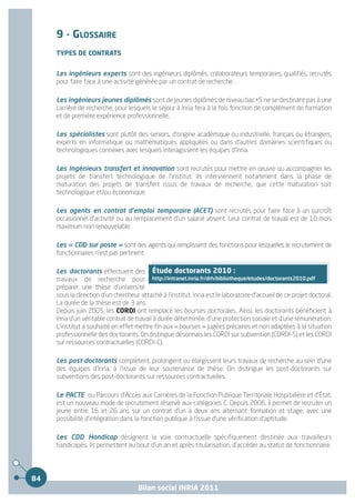 9 - GLOSSAIRE
     TYPES DE CONTRATS


     Les ingénieurs experts sont des ingénieurs diplômés, collaborateurs temporaires, qualifiés, recrutés
     pour faire face à une activité générée par un contrat de recherche

     Les ingénieurs jeunes diplômés sont de jeunes diplômés de niveau bac+5 ne se destinant pas à une
     carrière de recherche, pour lesquels le séjour à Inria fera à la fois fonction de complément de formation
     et de première expérience professionnelle.

     Les spécialistes sont plutôt des seniors, d'origine académique ou industrielle, français ou étrangers,
     experts en informatique ou mathématiques appliquées ou dans d'autres domaines scientifiques ou
     technologiques connexes avec lesquels interagissent les équipes d’Inria.

     Les Ingénieurs transfert et innovation sont recrutés pour mettre en œuvre ou accompagner les
     projets de transfert technologique de l'institut. Ils interviennent notamment dans la phase de
     maturation des projets de transfert issus de travaux de recherche, que cette maturation soit
     technologique et/ou économique.

     Les agents en contrat d'emploi temporaire (ACET) sont recrutés pour faire face à un surcroît
     occasionnel d'activité ou au remplacement d'un salarié absent. Leur contrat de travail est de 10 mois
     maximum non renouvelable.

     Les « CDD sur poste » sont des agents qui remplissent des fonctions pour lesquelles le recrutement de
     fonctionnaires n'est pas pertinent.

     Les doctorants effectuent des Étude doctorants 2010 :
     travaux de recherche pour http://intranet.inria.fr/drh/bibliotheque/etudes/doctorants2010.pdf
     préparer une thèse d'université
     sous la direction d'un chercheur attaché à l'institut. Inria est le laboratoire d'accueil de ce projet doctoral.
     La durée de la thèse est de 3 ans.
     Depuis juin 2005, les CORDI ont remplacé les bourses doctorales. Ainsi, les doctorants bénéficient à
     Inria d'un véritable contrat de travail à durée déterminée, d'une protection sociale et d'une rémunération.
     L'institut a souhaité en effet mettre fin aux « bourses » jugées précaires et non adaptées à la situation
     professionnelle des doctorants. On distingue désormais les CORDI sur subvention (CORDI-S) et les CORDI
     sur ressources contractuelles (CORDI-C).

     Les post-doctorants complètent, prolongent ou élargissent leurs travaux de recherche au sein d'une
     des équipes d’Inria, à l'issue de leur soutenance de thèse. On distingue les post-doctorants sur
     subventions des post-doctorants sur ressources contractuelles.

     Le PACTE ou Parcours d'Accès aux Carrières de la Fonction Publique Territoriale Hospitalière et d'État,
     est un nouveau mode de recrutement réservé aux catégories C. Depuis 2006, il permet de recruter un
     jeune entre 16 et 26 ans sur un contrat d'un à deux ans alternant formation et stage, avec une
     possibilité d'intégration dans la fonction publique à l'issue d'une vérification d'aptitude.

     Les CDD Handicap désignent la voie contractuelle spécifiquement destinée aux travailleurs
     handicapés. Ils permettent au bout d'un an et après titularisation, d'accéder au statut de fonctionnaire.




84
                                      Bilan social INRIA 2011
 