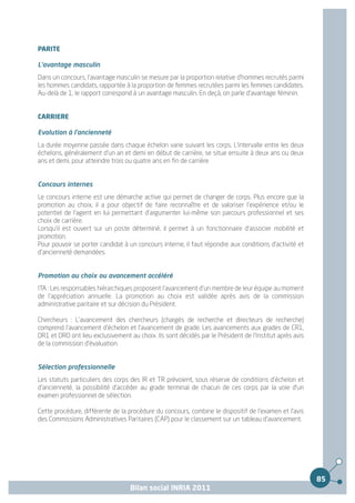 PARITE

L'avantage masculin
Dans un concours, l'avantage masculin se mesure par la proportion relative d'hommes recrutés parmi
les hommes candidats, rapportée à la proportion de femmes recrutées parmi les femmes candidates.
Au-delà de 1, le rapport correspond à un avantage masculin. En deçà, on parle d'avantage féminin.


CARRIERE

Evolution à l'ancienneté
La durée moyenne passée dans chaque échelon varie suivant les corps. L'intervalle entre les deux
échelons, généralement d'un an et demi en début de carrière, se situe ensuite à deux ans ou deux
ans et demi, pour atteindre trois ou quatre ans en fin de carrière


Concours internes
Le concours interne est une démarche active qui permet de changer de corps. Plus encore que la
promotion au choix, il a pour objectif de faire reconnaître et de valoriser l'expérience et/ou le
potentiel de l'agent en lui permettant d'argumenter lui-même son parcours professionnel et ses
choix de carrière.
Lorsqu'il est ouvert sur un poste déterminé, il permet à un fonctionnaire d'associer mobilité et
promotion.
Pour pouvoir se porter candidat à un concours interne, il faut répondre aux conditions d'activité et
d'ancienneté demandées.


Promotion au choix ou avancement accéléré
ITA : Les responsables hiérarchiques proposent l'avancement d'un membre de leur équipe au moment
de l'appréciation annuelle. La promotion au choix est validée après avis de la commission
administrative paritaire et sur décision du Président.

Chercheurs : L'avancement des chercheurs (chargés de recherche et directeurs de recherche)
comprend l'avancement d'échelon et l'avancement de grade. Les avancements aux grades de CR1,
DR1 et DR0 ont lieu exclusivement au choix. Ils sont décidés par le Président de l'Institut après avis
de la commission d'évaluation.


Sélection professionnelle
Les statuts particuliers des corps des IR et TR prévoient, sous réserve de conditions d'échelon et
d'ancienneté, la possibilité d'accéder au grade terminal de chacun de ces corps par la voie d'un
examen professionnel de sélection.

Cette procédure, différente de la procédure du concours, combine le dispositif de l'examen et l'avis
des Commissions Administratives Paritaires (CAP) pour le classement sur un tableau d'avancement.




                                                                                                         85
                                   Bilan social INRIA 2011
 