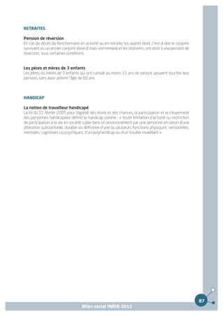 RETRAITES

Pension de réversion
En cas de décès du fonctionnaire en activité ou en retraite, les ayants droit, c'est-à-dire le conjoint
survivant ou un ancien conjoint divorcé mais non remarié et les orphelins, ont droit à une pension de
réversion, sous certaines conditions.


Les pères et mères de 3 enfants
Les pères ou mères de 3 enfants qui ont cumulé au moins 15 ans de service, peuvent toucher leur
pension, sans avoir atteint l'âge de 60 ans.



HANDICAP

La notion de travailleur handicapé
La loi du 11 février 2005 pour l'égalité des droits et des chances, la participation et la citoyenneté
des personnes handicapées définit le handicap comme : « toute limitation d'activité ou restriction
de participation à la vie en société subie dans un environnement par une personne en raison d'une
altération substantielle, durable ou définitive d'une ou plusieurs fonctions physiques, sensorielles,
mentales, cognitives ou psychiques, d'un polyhandicap ou d'un trouble invalidant ».




                                                                                                          87
                                    Bilan social INRIA 2011
 