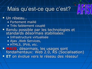 Mais qu’est-ce que c’est?
   Un réseau..
    • Fortement maillé
    • Très faiblement couplé
   Rendu possible par les technologies et
    standards désormais stabilisées:
    •   Infrastructure virtualisée
    •   Ajax ,Web Services,
    •   HTML5, IPV6, etc.
   MAIS, désormais, les usages sont
    fondamentaux: Web 2.0, RS (Socialisation)
   ET on évolue vers le réseau des réseau!
 