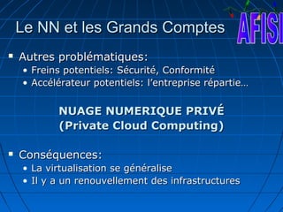 Le NN et les Grands Comptes
   Autres problématiques:
    •   Freins potentiels: Sécurité, Conformité
    •   Accélérateur potentiels: l’entreprise répartie…


             NUAGE NUMERIQUE PRIVÉ
             (Private Cloud Computing)

   Conséquences:
    • La virtualisation se généralise
    • Il y a un renouvellement des infrastructures
 