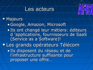 Les acteurs
   Majeurs
    • Google, Amazon, Microsoft
    • Ils ont changé leur métiers: éditeurs
      d ’applications, fournisseurs de SaaS
      (Service as a Software)!
   Les grands opérateurs Télécom
    • Ils disposent du réseau et de
      l’infrastructure suffisante pour
      proposer une offre…
 