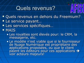 Quels revenus?
   Quels revenus en dehors du Freemium?
   Le service payant…
   Les services spécifiques…
   MAIS
    • Les royalties sont élevés pour: le CRM, la
      messagerie, etc.
    • Le modèle n’est viable que si le fournisseur
      de Nuage Numérique est propriétaire des
      applications proposées, ou que le client
      paient les éditeurs pour ces applications 
      voir acteurs majeurs!
 
