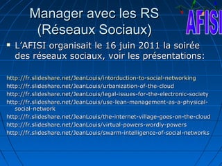 Manager avec les RS
         (Réseaux Sociaux)
   L’AFISI organisait le 16 juin 2011 la soirée
    des réseaux sociaux, voir les présentations:

http://fr.slideshare.net/JeanLouis/intorduction-to-social-networking
http://fr.slideshare.net/JeanLouis/urbanization-of-the-cloud
http://fr.slideshare.net/JeanLouis/legal-issues-for-the-electronic-society
http://fr.slideshare.net/JeanLouis/use-lean-management-as-a-physical-
   social-network
http://fr.slideshare.net/JeanLouis/the-internet-village-goes-on-the-cloud
http://fr.slideshare.net/JeanLouis/virtual-powers-wordly-powers
http://fr.slideshare.net/JeanLouis/swarm-intelligence-of-social-networks
 