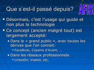 Que s’est-il passé depuis?
   Désormais, c’est l’usage qui guide et
    non plus la technologie
   Ce concept (ancien malgré tout) est
    largement accepté:
    • Dans le « grand public », avec toutes les
      dérives que l’on connait:
         FaceBook, Copains d’Avant, …
    • Dans les réseaux professionnels
         LinkedIn, Viadeo, etc.
 