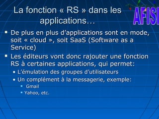 La fonction « RS » dans les
          applications…
   De plus en plus d’applications sont en mode,
    soit « cloud », soit SaaS (Software as a
    Service)
   Les éditeurs vont donc rajouter une fonction
    RS à certaines applications, qui permet:
    • L’émulation des groupes d’utilisateurs
    • Un complément à la messagerie, exemple:
           Gmail
          Yahoo, etc.
 