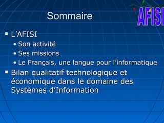 Sommaire
   L’AFISI
    • Son activité
    • Ses missions
    • Le Français, une langue pour l’informatique
   Bilan qualitatif technologique et
    économique dans le domaine des
    Systèmes d’Information
 