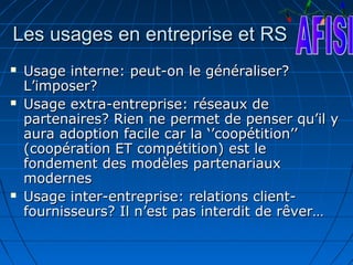 Les usages en entreprise et RS
   Usage interne: peut-on le généraliser?
    L’imposer?
   Usage extra-entreprise: réseaux de
    partenaires? Rien ne permet de penser qu’il y
    aura adoption facile car la ‘’coopétition’’
    (coopération ET compétition) est le
    fondement des modèles partenariaux
    modernes
   Usage inter-entreprise: relations client-
    fournisseurs? Il n’est pas interdit de rêver…
 