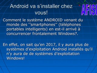 Android va s’installer chez
             vous!
Comment le système ANDROID venant du
 monde des ‘’smartphones’’ (téléphones
 portables intelligents) en est-il arrivé à
 concurrencer frontalement Windows?.

En effet, on sait qu’en 2017, il y aura plus de
  systèmes d’exploitation Android installés qu’il
  n’y aura de de systèmes d’exploitation
  Windows!
 