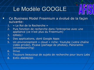 Le Modèle GOOGLE
    Ce Business Model Freemium a évolué de la façon
     suivante:
    1.   « Le Roi de la Recherche »
    2.   Puis fonction de recherche dans l’entreprise avec une
         appliance (ce n’est plus du Freemium)
    3.   GMAIL!
    4.   Des applications, dont Google Apps
    5.   Un environnement « cloud » riche: Youtube (votre chaîne
         vidéo privée), Picasa (partage de photos), Panoramio
         (crowdsourcing)
    6.   Drive
    7.   Toujours beaucoup de sujets de recherche pour leurs Labs
    8.   Enfin ANDROID
 