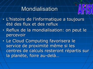 Mondialisation
•   L’histoire de l’informatique a toujours
    été des flux et des reflux
•   Reflux de la mondialisation: on peut le
    percevoir
•   Le Cloud Computing favorisera le
    service de proximité même si les
    centres de calculs resteront répartis sur
    la planète, foire au-delà…
 