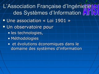 L’Association Française d’Ingénierie
    des Systèmes d’Information
   Une association « Loi 1901 »
   Un observatoire pour
    • les technologies,
    • Méthodologies
    • et évolutions économiques dans le
      domaine des systèmes d’information
 