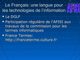 Le Français: une langue pour
les technologies de l’information
   La DGLF
   Participation régulière de l’AFISI aux
    travaux de la commission pour les
    termes informatiques
   France Termes:
    http://franceterme.culture.fr
 