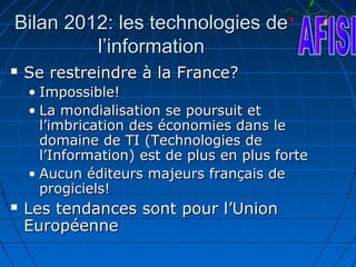 Bilan 2012: les technologies de
         l’information
   Se restreindre à la France?
    • Impossible!
    • La mondialisation se poursuit et
      l’imbrication des économies dans le
      domaine de TI (Technologies de
      l’Information) est de plus en plus forte
    • Aucun éditeurs majeurs français de
      progiciels!
   Les tendances sont pour l’Union
    Européenne
 