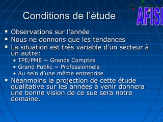 Conditions de l’étude
   Observations sur l’année
   Nous ne donnons que les tendances
   La situation est très variable d’un secteur à
    un autre:
    •   TPE/PME ~ Grands Comptes
    •   Grand Public ~ Professionnels
    •   Au sein d’une même entreprise
   Néanmoins la projection de cette étude
    qualitative sur les années à venir donnera
    une bonne vision de ce sue sera notre
    domaine.
 