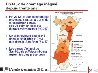 ●Fin 2012, le taux de chômage
en Alsace s’établit à 9,2 % de
la population active,
soit un point en dessous
du taux métropolitain (10,2%)
●Un taux toujours plus élevé
dans le Haut-Rhin (10 %)
que dans le Bas-Rhin (8,8 %)
●Les zones d’emploi de
Saint-Louis et Wissembourg
restent les plus préservées
Un taux de chômage inégalé
depuis trente ans
DateTitre du diaporama
 