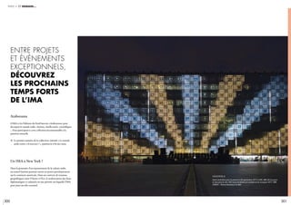 300 301
partie 4 et demain…
araborama
L’IMA et les Éditions du Seuil lancent «Araborama» pour
décrypter le monde arabe. Artistes, intellectuels, scientifiques
... Tous participent à cette collection incontournable à la
parution annuelle
c	Le premier numéro de la collection, intitulé « Le monde
	 arabe existe-t-il (encore) ? », paraîtra le 6 février 2020.
Un IMA à New York ?
Dans la poursuite d’un rayonnement de la culture arabe,
un nouvel Institut pourrait ouvrir ses portes prochainement
sur le continent américain. Dans un contexte de tensions
géopolitiques entre l’Ouest et l’Est, le renforcement des liens
diplomatiques et culturels est une priorité sur laquelle l’IMA
peut jouer un rôle essentiel.
Entre projets
et évènements
exceptionnels,
découvrez
les prochains
temps forts
de l’IMA
légende //
Avant première pour la presse le 28 septembre 2017 à 20h, IMA 30 ans pour
la réouverture des 240 moucharabiehs en lumière et en musique 2017, IMA.
CRÉDIT : Thierry Rambaud © IMA
 