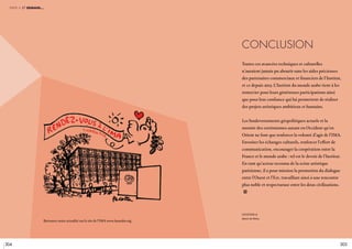 304 305
Conclusion
légende //
Dessin de Plantu.
Toutes ces avancées techniques et culturelles
n’auraient jamais pu aboutir sans les aides précieuses
des partenaires commerciaux et financiers de l’Institut,
et ce depuis 2013. L’Institut du monde arabe tient à les
remercier pour leurs généreuses participations ainsi
que pour leur confiance qui lui permettent de réaliser
des projets artistiques ambitieux et humains.
Les bouleversements géopolitiques actuels et la
montée des extrémismes autant en Occident qu’en
Orient ne font que renforcer la volonté d’agir de l’IMA.
Favoriser les échanges culturels, renforcer l’effort de
communication, encourager la coopération entre la
France et le monde arabe : tel est le devoir de l’Institut.
En tant qu’acteur reconnu de la scène artistique
parisienne, il a pour mission la promotion du dialogue
entre l’Ouest et l’Est, travaillant ainsi à une rencontre
plus noble et respectueuse entre les deux civilisations.
i
partie 4 et demain…
Retrouver notre actualité sur le site de l’IMA www.imarabe.org
 