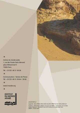 i
Institut du monde arabe
1, rue des Fossés Saint-Bernard,
place Mohammed V
75005 Paris
Tél. + 33 (0)1 40 51 38 38
i
Communication / Service de Presse
Tél. + 33 (0)1 40 51 39 64 / 39 82
i
www.imarabe.org
i
légendeS //
à gauche : Oasis d’AlUla. AlUla, Arabie Saoudite. CRÉDIT © Yann Arthus-Bertrand
à droite : « Rencontres & débats. Les Forums de l’IMA ». « Citoyennes ! Les sociétés
civiles à l’épreuve ». Vendredi 8 mars 2019, Institut du monde arabe, Paris.
CRÉDIT : © Alice Sidoli
 