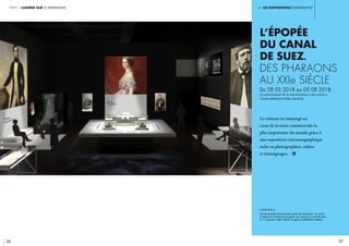 i. les expositions événements
36 37
partie 1 lumière sur le patrimoine
L’épopée
du canal
de Suez.
Des pharaons
au XXIe siècle
Du 28 03 2018 au 05 08 2018
Le commissariat de la manifestation a été confié à
Claude Mollard et Gilles Gauthier	
Le visiteur est immergé au
cœur de la route commerciale la
plus importante du monde grâce à
une exposition cinématographique
riche en photographies, vidéos
et témoignages. i
légende //
Vue de synthèse de la première partie de l’exposition. Au centre,
le tableau de l’impératrice Eugénie  qui inaugura le canal de Suez
le 17 novembre 1869. CRédit © Agence CLÉMENCE FARRELL.
 